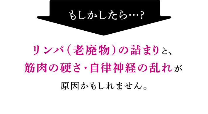 もしかしたら…？リンパ（老廃物）の詰まりと、筋肉の硬さ・自律神経の乱れが原因かもしれません。