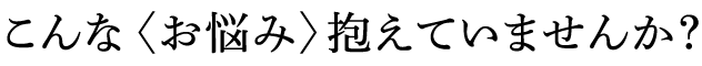 こんな〈お悩み〉抱えていませんか?